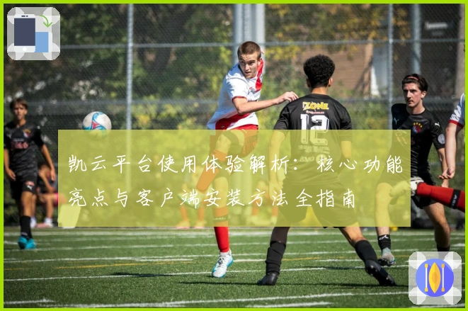 凯云平台使用体验解析：核心功能亮点与客户端安装方法全指南