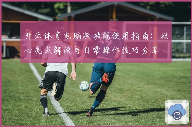 开云体育电脑版功能使用指南：核心亮点解读与日常操作技巧分享